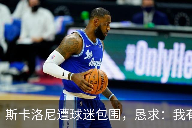 斯卡洛尼遭球迷包围，恳求：我有牙医预约