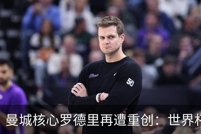 曼城核心罗德里再遭重创：世界杯金球奖后接受背部手术，或长期缺阵