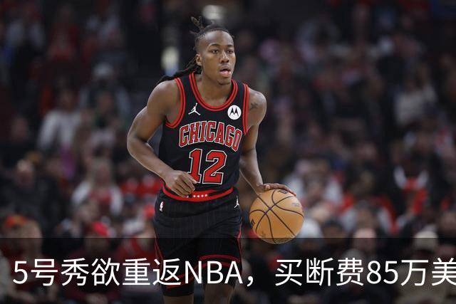 5号秀欲重返NBA，买断费85万美元！美媒喊话火箭在内3队低价淘宝